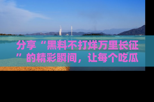 分享“黑料不打烊万里长征”的精彩瞬间，让每个吃瓜人都乐在其中！