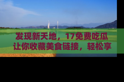 发现新天地，17免费吃瓜让你收藏美食链接，轻松享受美好生活