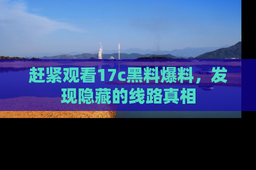赶紧观看17c黑料爆料，发现隐藏的线路真相