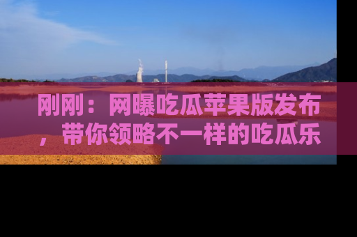 刚刚：网曝吃瓜苹果版发布，带你领略不一样的吃瓜乐趣！