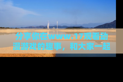 分享你在www.17观看动漫游戏的趣事，和大家一起探讨二次元魅力！