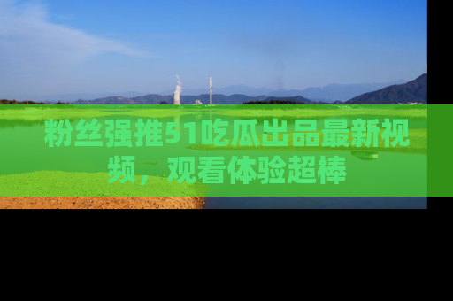粉丝强推51吃瓜出品最新视频，观看体验超棒