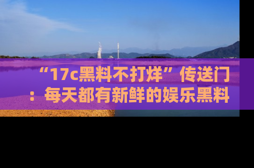 “17c黑料不打烊”传送门:每天都有新鲜的娱乐黑料等你来揭秘!