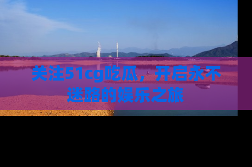 关注51cg吃瓜，开启永不迷路的娱乐之旅
