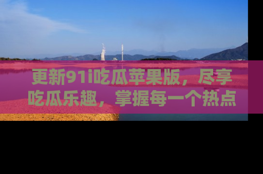 更新91i吃瓜苹果版，尽享吃瓜乐趣，掌握每一个热点话题