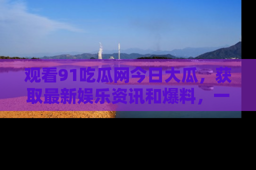 观看91吃瓜网今日大瓜，获取最新娱乐资讯和爆料，一起来围观！