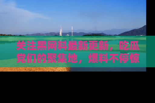 关注黑网料最新更新，吃瓜党们的聚集地，爆料不停惊喜连连！