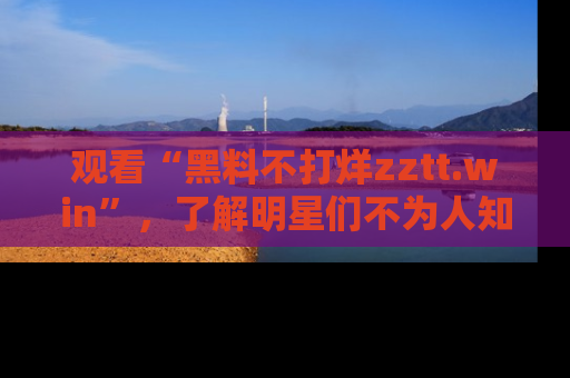观看“黑料不打烊zztt.win”，了解明星们不为人知的黑料内幕