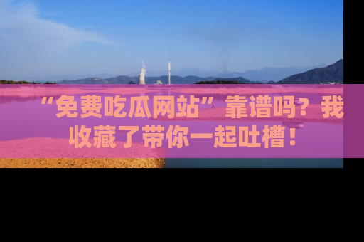 “免费吃瓜网站”靠谱吗？我收藏了带你一起吐槽！