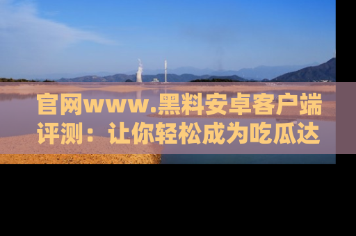 官网www.黑料安卓客户端评测：让你轻松成为吃瓜达人！