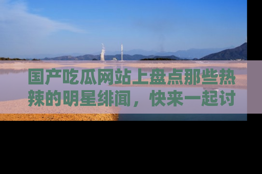 国产吃瓜网站上盘点那些热辣的明星绯闻，快来一起讨论吧！
