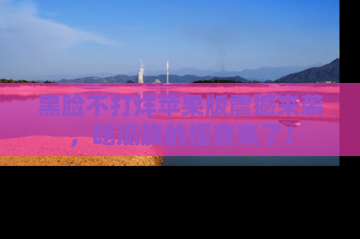 黑脸不打烊苹果版震撼来袭，吃瓜族的福音来了！