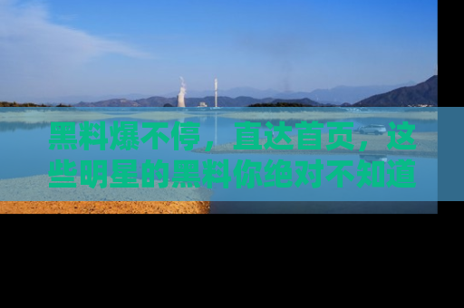 黑料爆不停，直达首页，这些明星的黑料你绝对不知道！