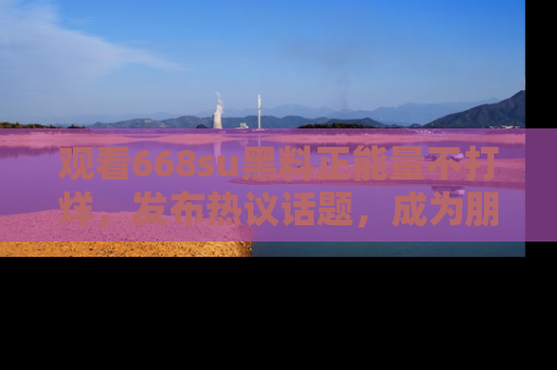 观看668su黑料正能量不打烊，发布热议话题，成为朋友圈焦点！