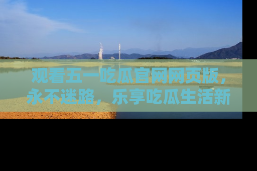 观看五一吃瓜官网网页版，永不迷路，乐享吃瓜生活新方式