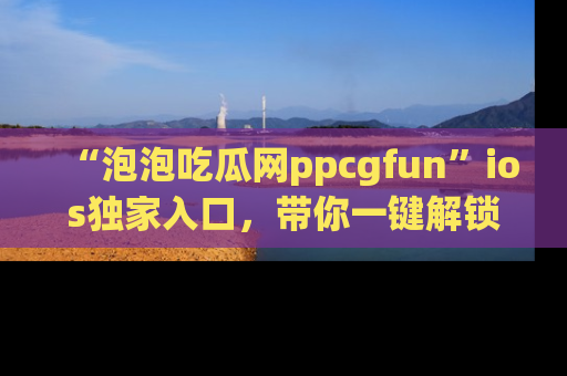 “泡泡吃瓜网ppcgfun”ios独家入口,带你一键解锁最新娱乐资讯,快来吃瓜!