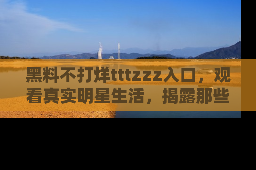黑料不打烊tttzzz入口，观看真实明星生活，揭露那些不为人知的真相