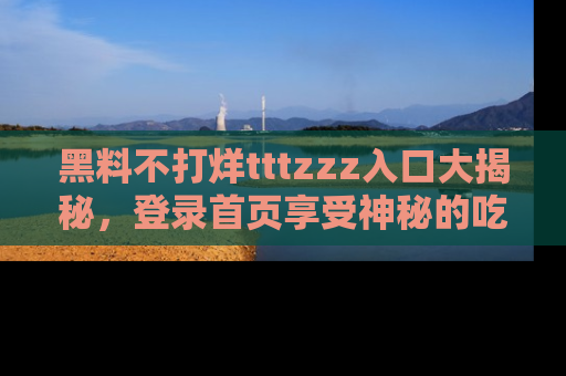 黑料不打烊tttzzz入口大揭秘，登录首页享受神秘的吃瓜时光，不容错过～