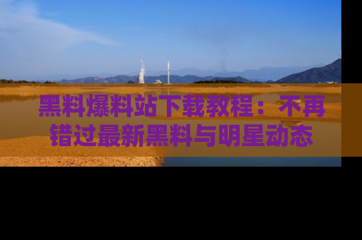 黑料爆料站下载教程：不再错过最新黑料与明星动态