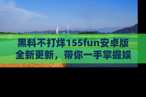 黑料不打烊155fun安卓版全新更新，带你一手掌握娱乐圈的秘密与八卦！