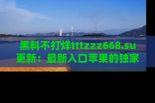 黑料不打烊tttzzz668.su更新：最新入口苹果的独家黑料，你不能错过的真相！