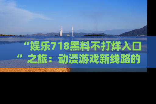 “娱乐718黑料不打烊入口”之旅：动漫游戏新线路的耀眼内幕曝光！