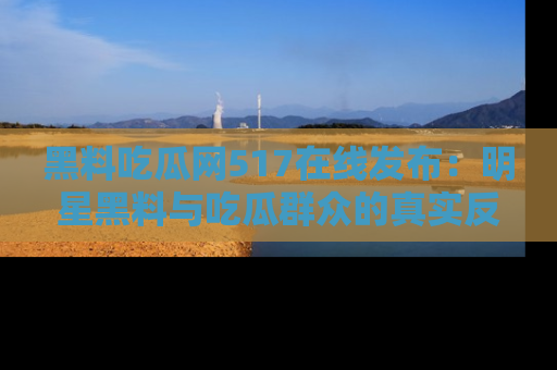 黑料吃瓜网517在线发布：明星黑料与吃瓜群众的真实反应