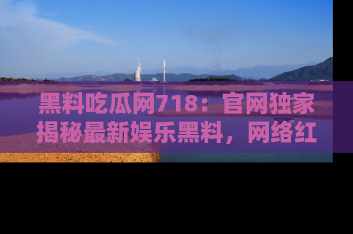 黑料吃瓜网718：官网独家揭秘最新娱乐黑料，网络红人齐聚一堂！