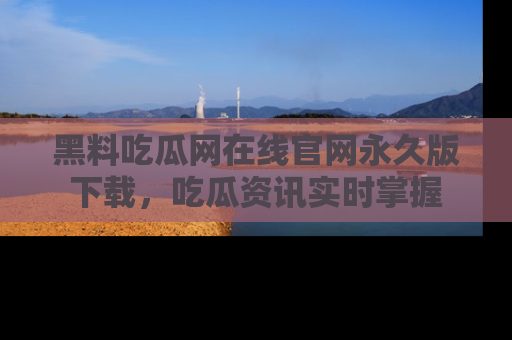 黑料吃瓜网在线官网永久版下载，吃瓜资讯实时掌握