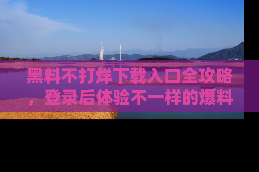 黑料不打烊下载入口全攻略，登录后体验不一样的爆料乐趣！