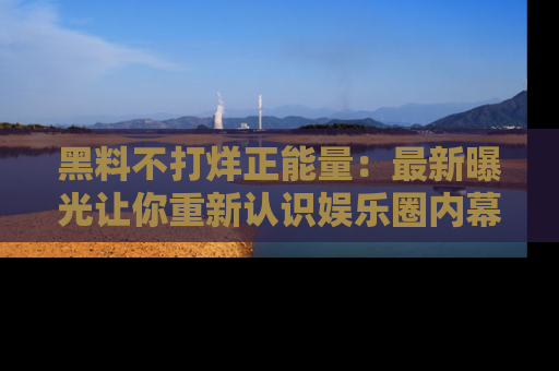 黑料不打烊正能量：最新曝光让你重新认识娱乐圈内幕！
