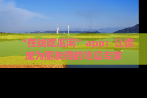 “在线吃瓜网”app：让你成为朋友间的吃瓜专家