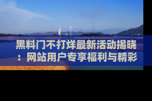 黑料门不打烊最新活动揭晓：网站用户专享福利与精彩内容抢先看