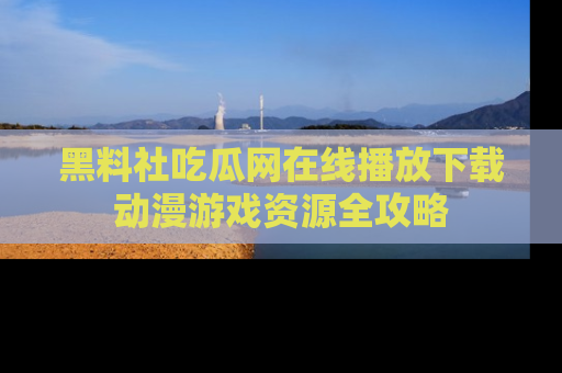 黑料社吃瓜网在线播放下载动漫游戏资源全攻略