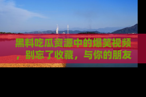 黑料吃瓜资源中的爆笑视频，别忘了收藏，与你的朋友一起分享乐趣！