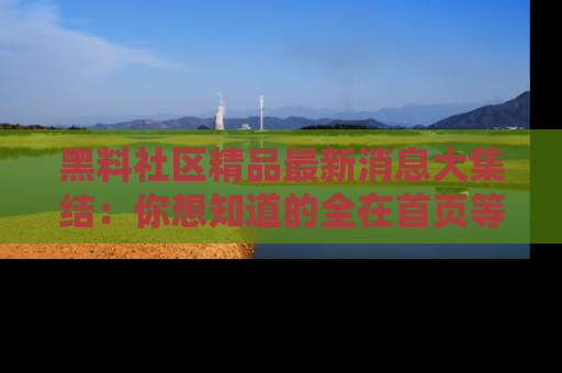 黑料社区精品最新消息大集结：你想知道的全在首页等你探索！