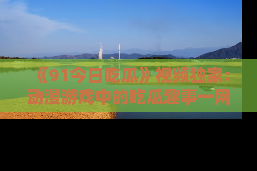 《91今日吃瓜》视频独家：动漫游戏中的吃瓜趣事一网打尽！