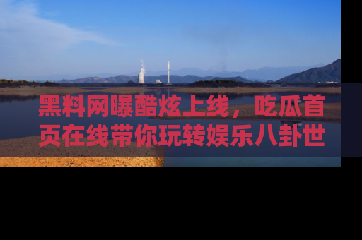 黑料网曝酷炫上线，吃瓜首页在线带你玩转娱乐八卦世界