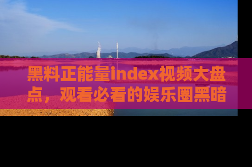 黑料正能量index视频大盘点，观看必看的娱乐圈黑暗与光明！