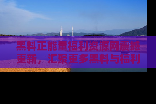 黑料正能量福利资源网震撼更新，汇聚更多黑料与福利！