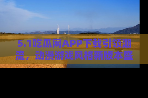 5.1吃瓜网APP下载引领潮流，动漫游戏风格新版本盛情发布！