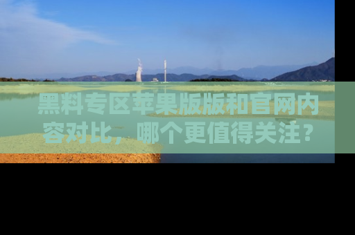 黑料专区苹果版版和官网内容对比，哪个更值得关注？