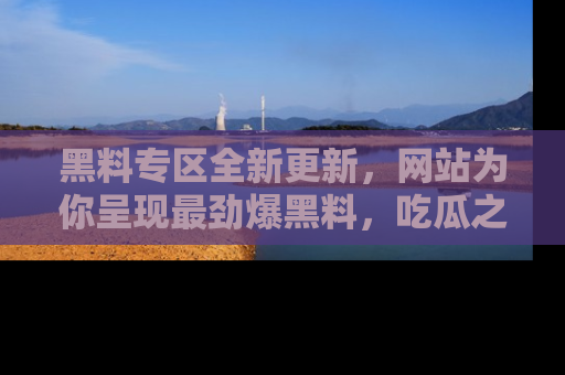 黑料专区全新更新，网站为你呈现最劲爆黑料，吃瓜之旅从这里开始！