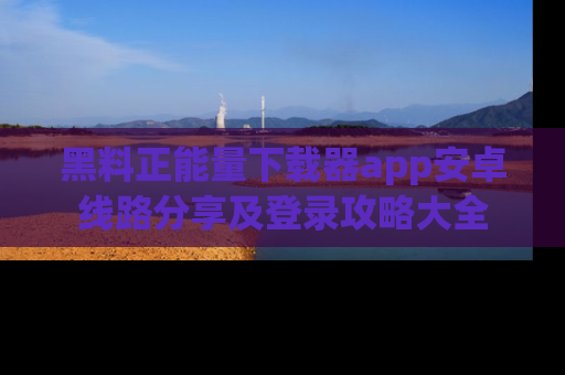 黑料正能量下载器app安卓线路分享及登录攻略大全