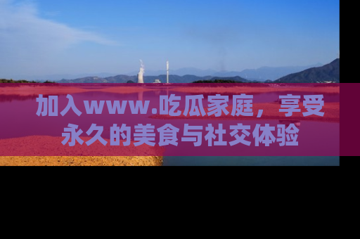 加入www.吃瓜家庭，享受永久的美食与社交体验