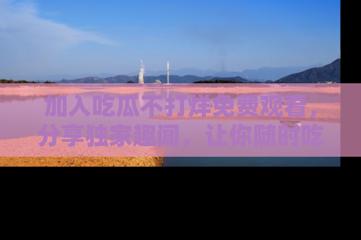 加入吃瓜不打烊免费观看，分享独家趣闻，让你随时吃瓜不停！