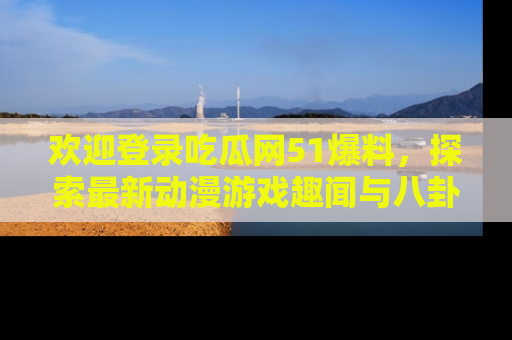 欢迎登录吃瓜网51爆料，探索最新动漫游戏趣闻与八卦！