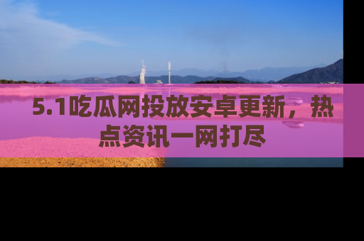 5.1吃瓜网投放安卓更新，热点资讯一网打尽