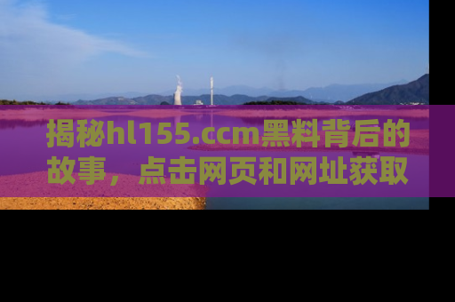 揭秘hl155.ccm黑料背后的故事，点击网页和网址获取第一手资料
