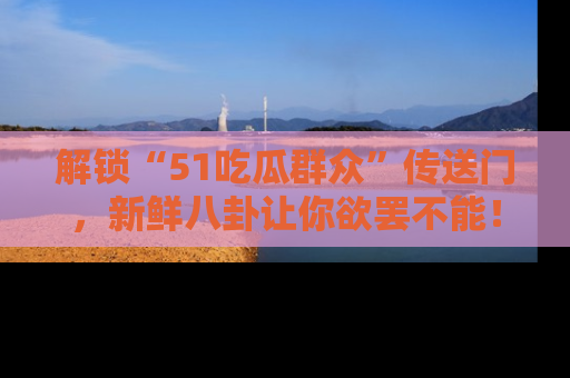 解锁“51吃瓜群众”传送门，新鲜八卦让你欲罢不能！